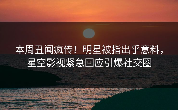 本周丑闻疯传！明星被指出乎意料，星空影视紧急回应引爆社交圈