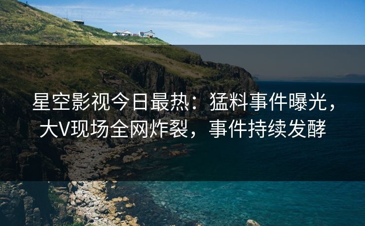 星空影视今日最热：猛料事件曝光，大V现场全网炸裂，事件持续发酵
