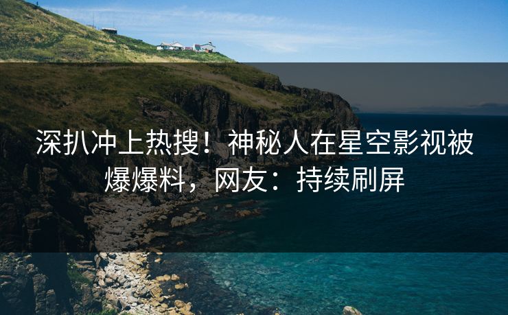 深扒冲上热搜！神秘人在星空影视被爆爆料，网友：持续刷屏