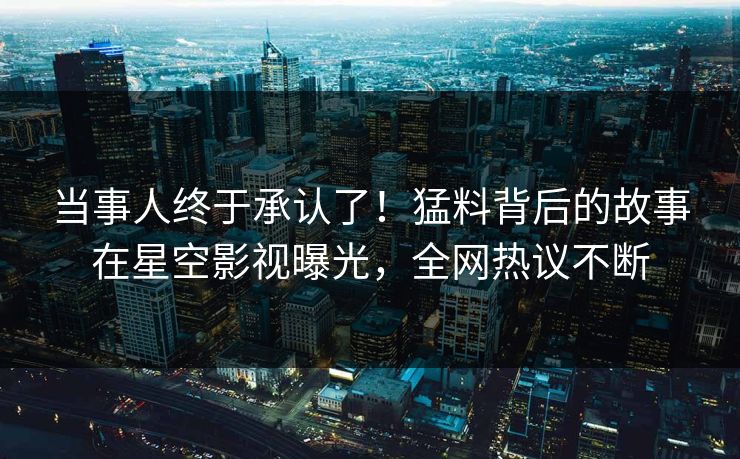 当事人终于承认了！猛料背后的故事在星空影视曝光，全网热议不断