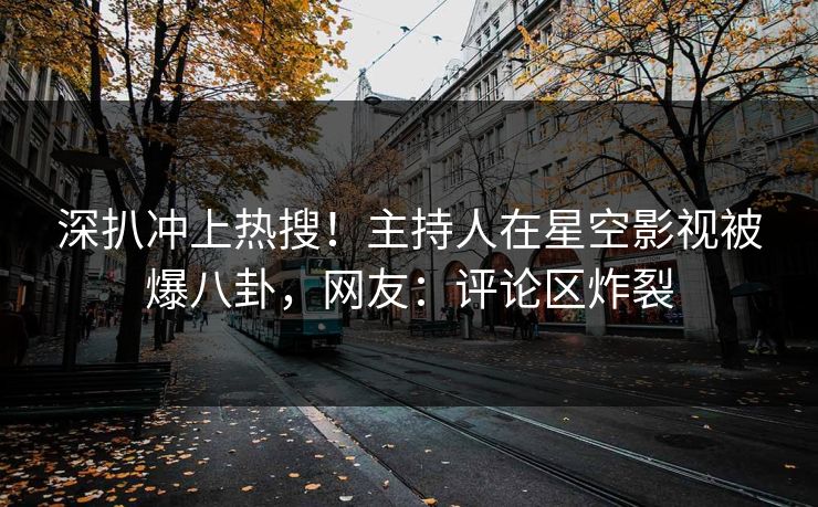 深扒冲上热搜！主持人在星空影视被爆八卦，网友：评论区炸裂