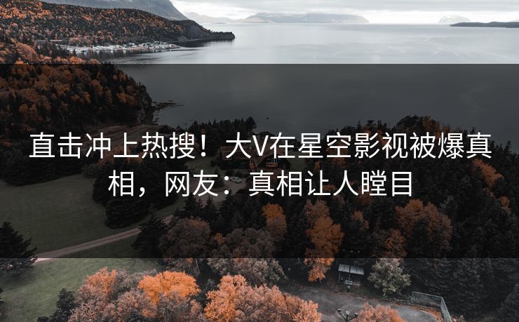 直击冲上热搜！大V在星空影视被爆真相，网友：真相让人瞠目