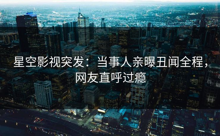 星空影视突发：当事人亲曝丑闻全程，网友直呼过瘾