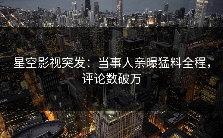 星空影视突发：当事人亲曝猛料全程，评论数破万