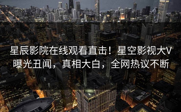 星辰影院在线观看直击！星空影视大V曝光丑闻，真相大白，全网热议不断