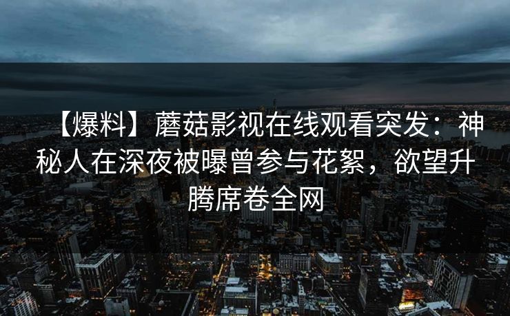 【爆料】蘑菇影视在线观看突发：神秘人在深夜被曝曾参与花絮，欲望升腾席卷全网