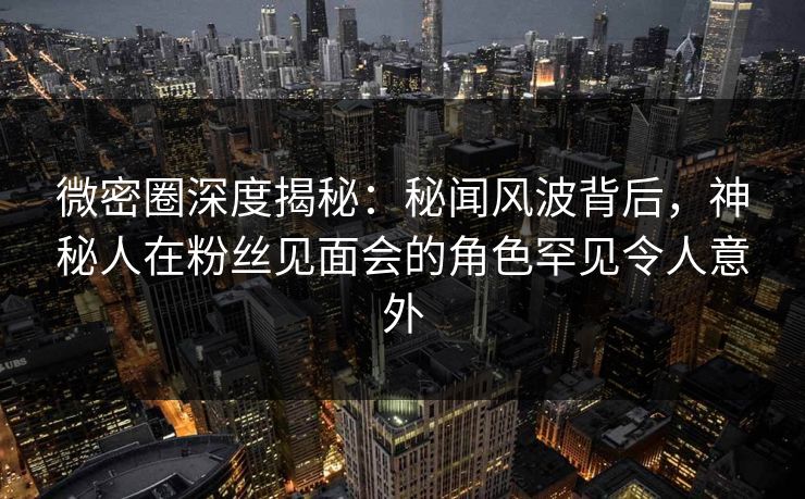 微密圈深度揭秘：秘闻风波背后，神秘人在粉丝见面会的角色罕见令人意外