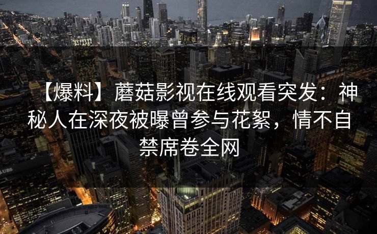 【爆料】蘑菇影视在线观看突发：神秘人在深夜被曝曾参与花絮，情不自禁席卷全网