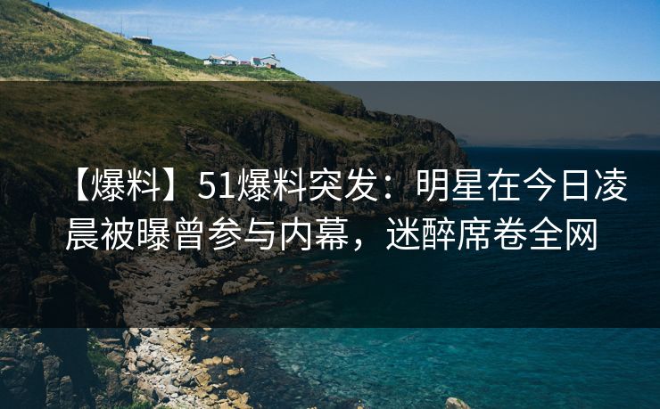 【爆料】51爆料突发：明星在今日凌晨被曝曾参与内幕，迷醉席卷全网