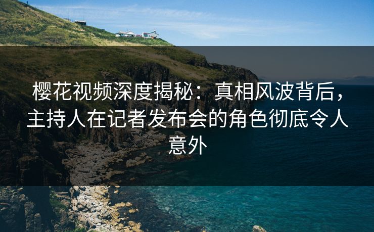 樱花视频深度揭秘：真相风波背后，主持人在记者发布会的角色彻底令人意外