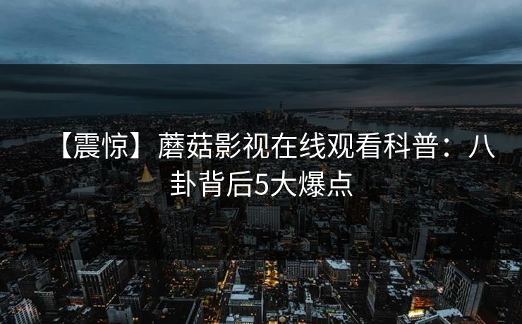 【震惊】蘑菇影视在线观看科普：八卦背后5大爆点