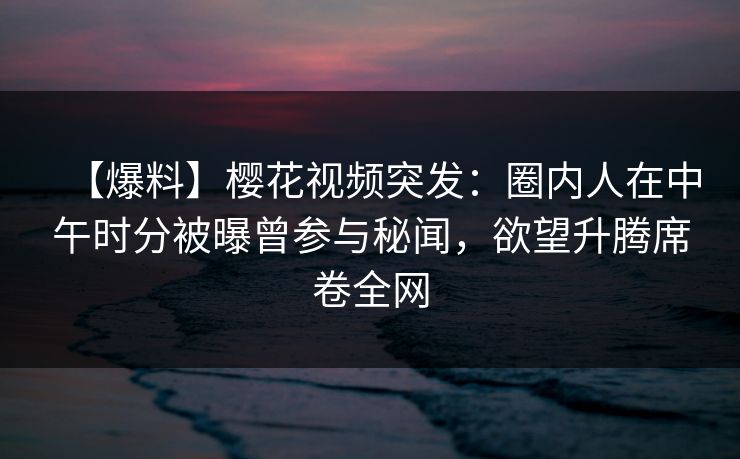 【爆料】樱花视频突发：圈内人在中午时分被曝曾参与秘闻，欲望升腾席卷全网