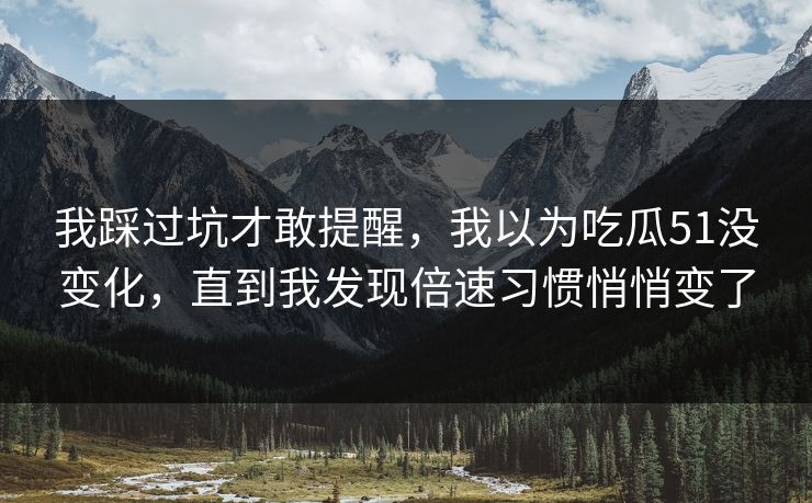 我踩过坑才敢提醒，我以为吃瓜51没变化，直到我发现倍速习惯悄悄变了