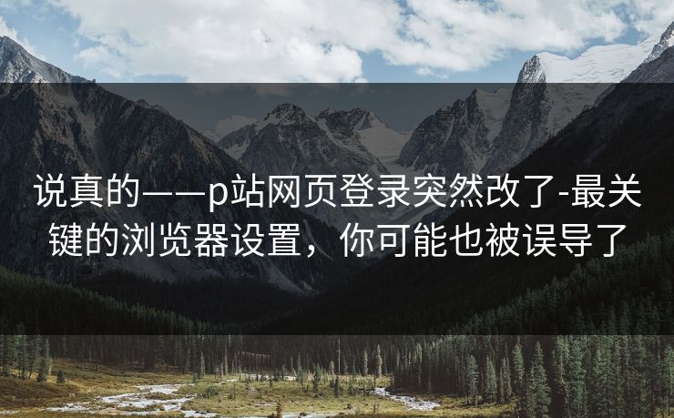 说真的——p站网页登录突然改了-最关键的浏览器设置，你可能也被误导了