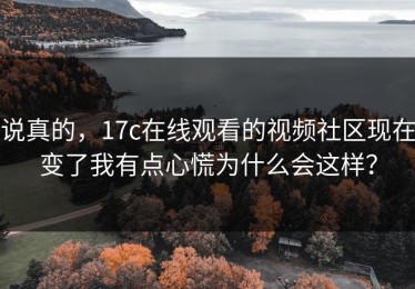 说真的，17c在线观看的视频社区现在变了我有点心慌为什么会这样？