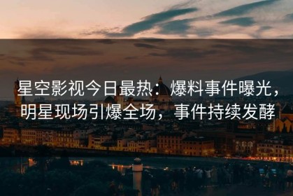 星空影视今日最热：爆料事件曝光，明星现场引爆全场，事件持续发酵
