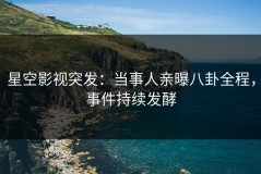 星空影视突发：当事人亲曝八卦全程，事件持续发酵