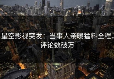 星空影视突发：当事人亲曝猛料全程，评论数破万