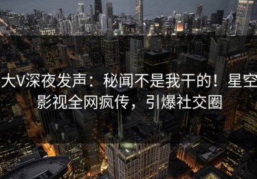 大V深夜发声：秘闻不是我干的！星空影视全网疯传，引爆社交圈