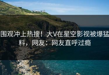 围观冲上热搜！大V在星空影视被爆猛料，网友：网友直呼过瘾
