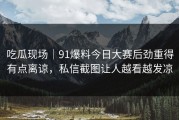 吃瓜现场｜91爆料今日大赛后劲重得有点离谅，私信截图让人越看越发凉