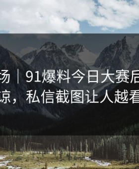 吃瓜现场｜91爆料今日大赛后劲重得有点离谅，私信截图让人越看越发凉