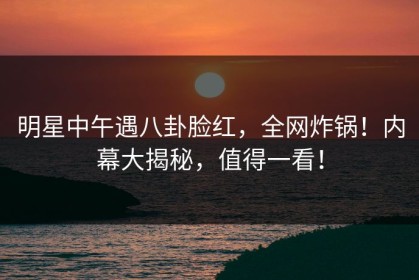 明星中午遇八卦脸红，全网炸锅！内幕大揭秘，值得一看！