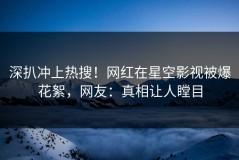 深扒冲上热搜！网红在星空影视被爆花絮，网友：真相让人瞠目