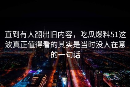 直到有人翻出旧内容，吃瓜爆料51这波真正值得看的其实是当时没人在意的一句话