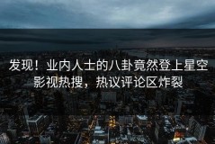 发现！业内人士的八卦竟然登上星空影视热搜，热议评论区炸裂