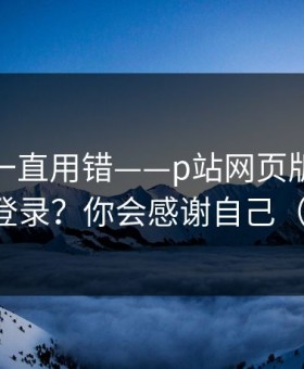 你可能一直用错——p站网页版：网页版怎么登录？你会感谢自己（别眨眼）