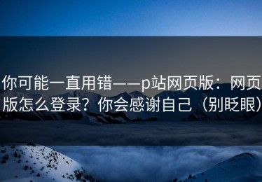 你可能一直用错——p站网页版：网页版怎么登录？你会感谢自己（别眨眼）
