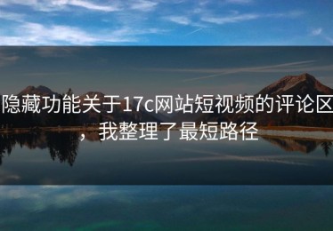 隐藏功能关于17c网站短视频的评论区，我整理了最短路径