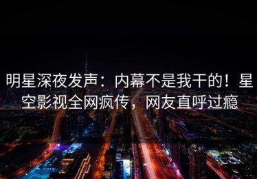 明星深夜发声：内幕不是我干的！星空影视全网疯传，网友直呼过瘾