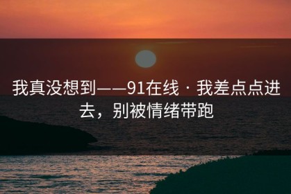 我真没想到——91在线 · 我差点点进去，别被情绪带跑