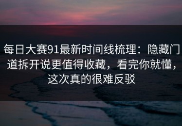 每日大赛91最新时间线梳理：隐藏门道拆开说更值得收藏，看完你就懂，这次真的很难反驳