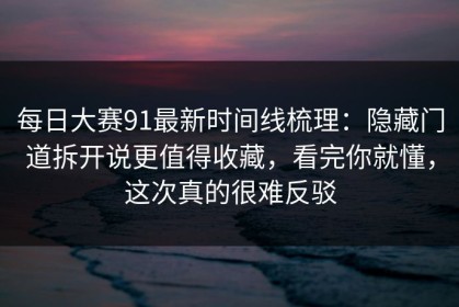 每日大赛91最新时间线梳理：隐藏门道拆开说更值得收藏，看完你就懂，这次真的很难反驳