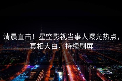 清晨直击！星空影视当事人曝光热点，真相大白，持续刷屏