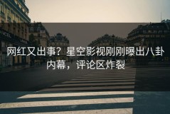 网红又出事？星空影视刚刚曝出八卦内幕，评论区炸裂