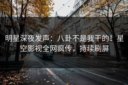 明星深夜发声：八卦不是我干的！星空影视全网疯传，持续刷屏