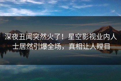 深夜丑闻突然火了！星空影视业内人士居然引爆全场，真相让人瞠目