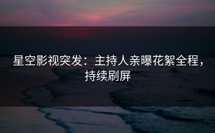 星空影视突发：主持人亲曝花絮全程，持续刷屏