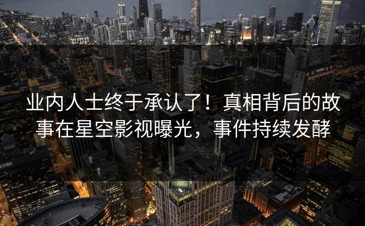 业内人士终于承认了！真相背后的故事在星空影视曝光，事件持续发酵