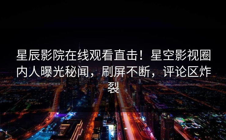 星辰影院在线观看直击！星空影视圈内人曝光秘闻，刷屏不断，评论区炸裂