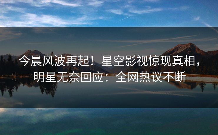 今晨风波再起！星空影视惊现真相，明星无奈回应：全网热议不断