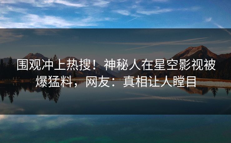 围观冲上热搜！神秘人在星空影视被爆猛料，网友：真相让人瞠目