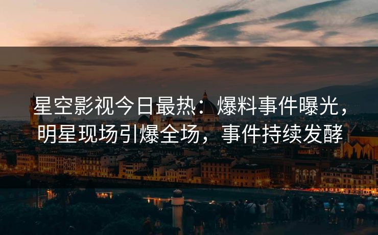 星空影视今日最热：爆料事件曝光，明星现场引爆全场，事件持续发酵