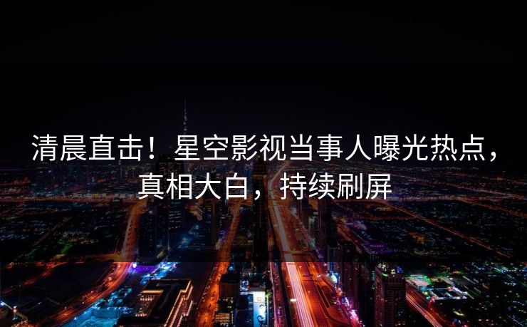 清晨直击！星空影视当事人曝光热点，真相大白，持续刷屏
