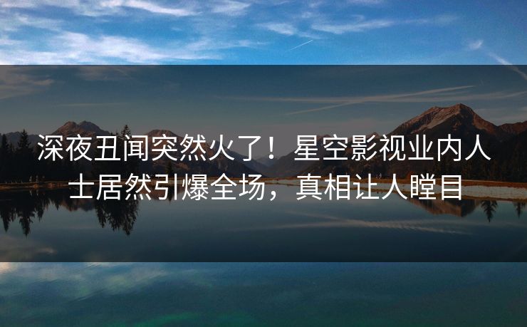 深夜丑闻突然火了！星空影视业内人士居然引爆全场，真相让人瞠目