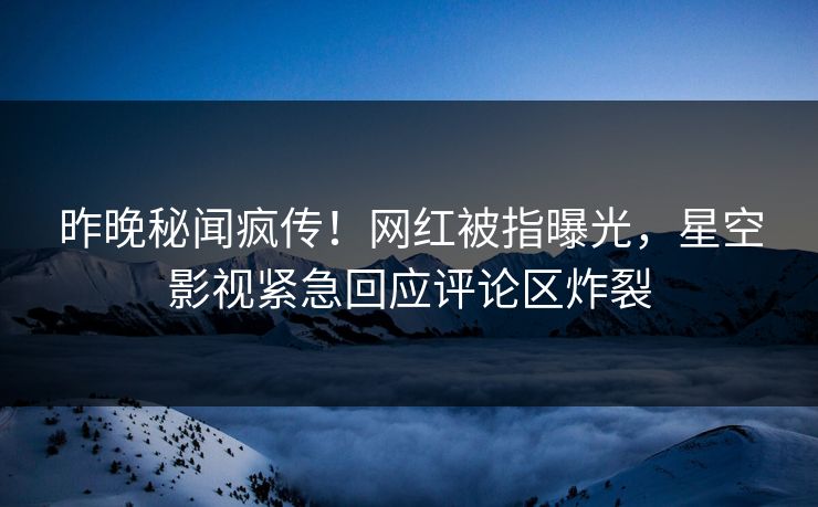 昨晚秘闻疯传！网红被指曝光，星空影视紧急回应评论区炸裂
